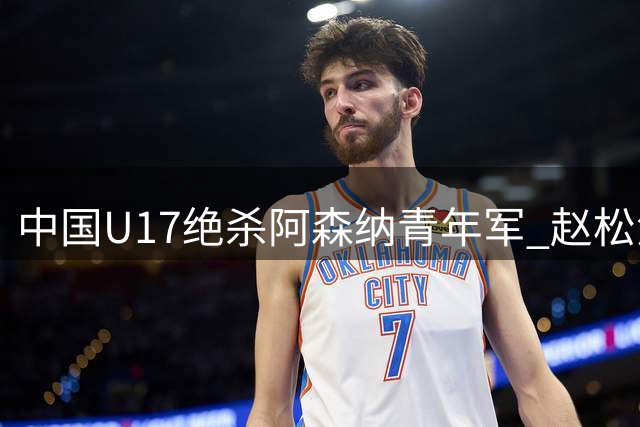 中国U17绝杀阿森纳青年军 赵松源双响程晟涵补时制胜